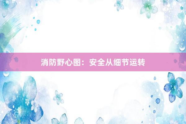 消防野心图：安全从细节运转