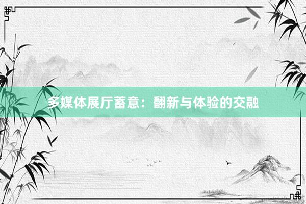 多媒体展厅蓄意：翻新与体验的交融
