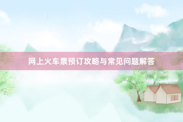 网上火车票预订攻略与常见问题解答