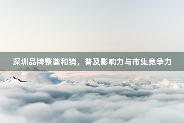 深圳品牌整谐和销，普及影响力与市集竞争力